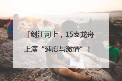 剑江河上，15支龙舟上演“速度与激情”