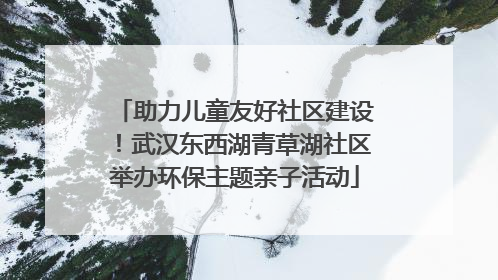 助力儿童友好社区建设！武汉东西湖青草湖社区举办环保主题亲子活动