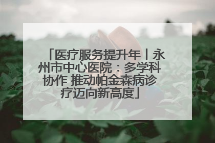 医疗服务提升年丨永州市中心医院：多学科协作 推动帕金森病诊疗迈向新高度