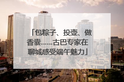 包粽子、投壶、做香囊……古巴专家在聊城感受端午魅力