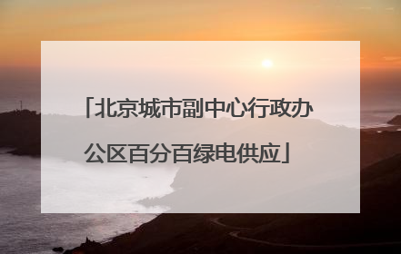 北京城市副中心行政办公区百分百绿电供应