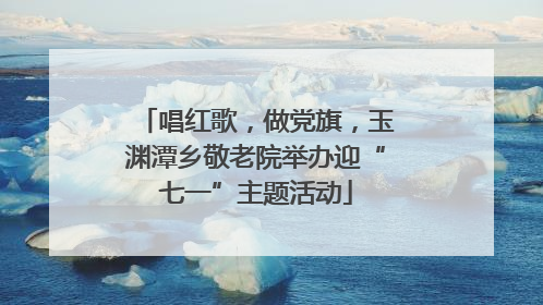 唱红歌，做党旗，玉渊潭乡敬老院举办迎“七一”主题活动