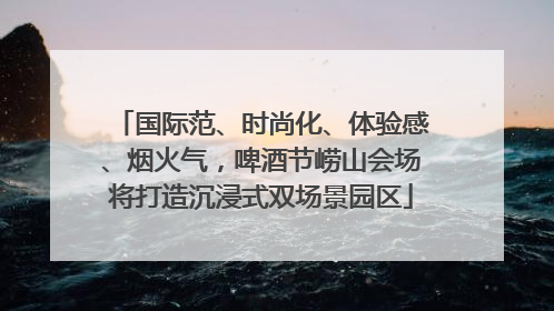 国际范、时尚化、体验感、烟火气，啤酒节崂山会场将打造沉浸式双场景园区