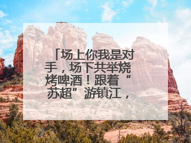 场上你我是对手，场下共举烧烤啤酒！跟着“苏超”游镇江，徐州球迷凭球票畅游名山胜景