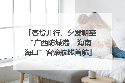 客货并行、夕发朝至 “广西防城港—海南海口”客滚航线首航
