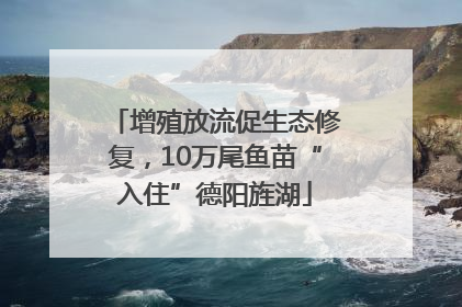 增殖放流促生态修复，10万尾鱼苗“入住”德阳旌湖