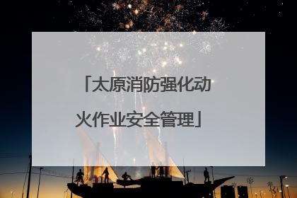 太原消防强化动火作业安全管理