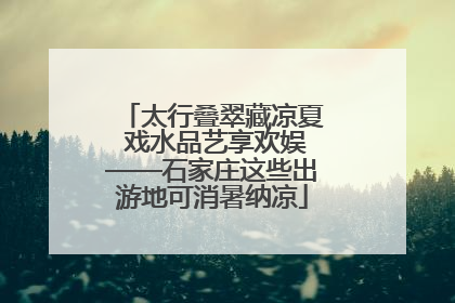 太行叠翠藏凉夏 戏水品艺享欢娱——石家庄这些出游地可消暑纳凉