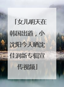 女儿明天在韩国出道，小沈阳今天晒沈佳润新专辑宣传视频
