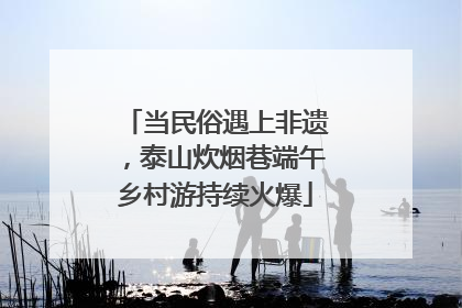 当民俗遇上非遗，泰山炊烟巷端午乡村游持续火爆