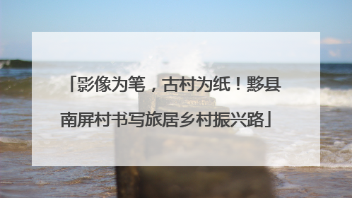 影像为笔，古村为纸！黟县南屏村书写旅居乡村振兴路
