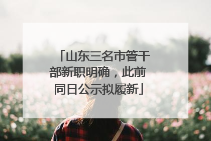 山东三名市管干部新职明确，此前同日公示拟履新