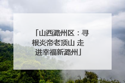 山西潞州区：寻根炎帝老顶山 走进幸福新潞州