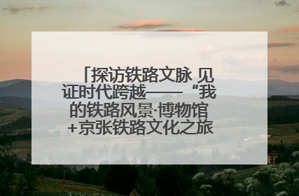 探访铁路文脉 见证时代跨越——“我的铁路风景·博物馆+京张铁路文化之旅”活动在京启动