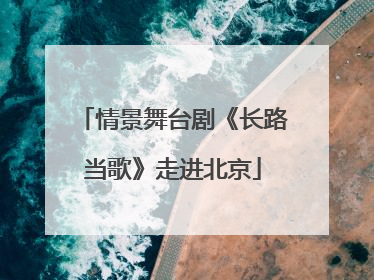 情景舞台剧《长路当歌》走进北京