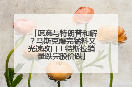 愿意与特朗普和解？马斯克爆完猛料又光速改口！特斯拉销量跌完股价跌
