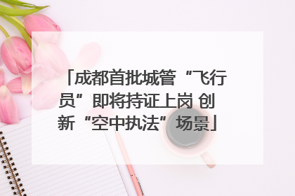 成都首批城管“飞行员”即将持证上岗 创新“空中执法”场景