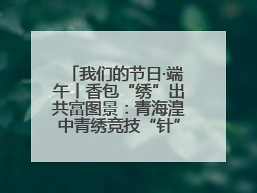 我们的节日·端午丨香包“绣”出共富图景：青海湟中青绣竞技“针”功夫点亮乡村
