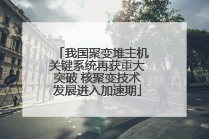 我国聚变堆主机关键系统再获重大突破 核聚变技术发展进入加速期
