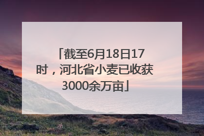 截至6月18日17时，河北省小麦已收获3000余万亩