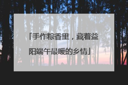 手作粽香里，藏着益阳端午最暖的乡情