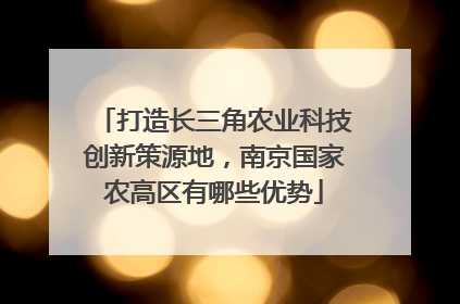 打造长三角农业科技创新策源地，南京国家农高区有哪些优势