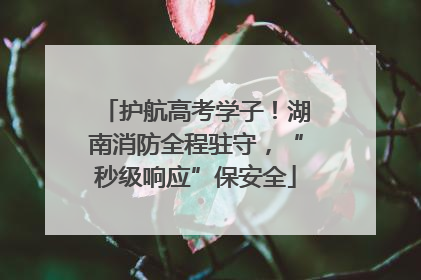 护航高考学子！湖南消防全程驻守，“秒级响应”保安全