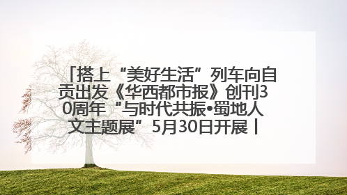 搭上“美好生活”列车向自贡出发《华西都市报》创刊30周年“与时代共振•蜀地人文主题展”5月30日开展丨美好生活有“盐”味