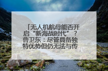 无人机航母能否开启“新海战时代”？曹卫东：尽管具备独特优势但仍无法与传统航母相提并论