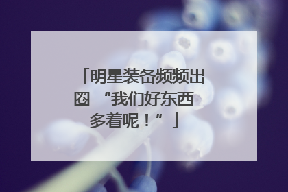 明星装备频频出圈 “我们好东西多着呢！”