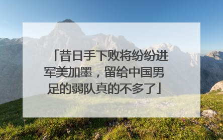 昔日手下败将纷纷进军美加墨，留给中国男足的弱队真的不多了