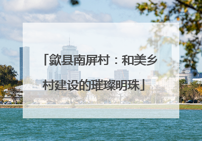 歙县南屏村：和美乡村建设的璀璨明珠