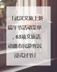 武汉文旅上新端午节活动菜单，63项文旅活动邀市民游客沉浸式过节