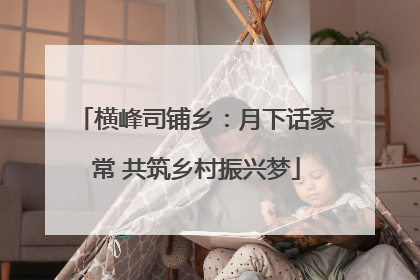 横峰司铺乡：月下话家常 共筑乡村振兴梦