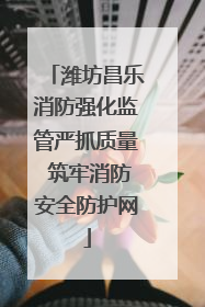 潍坊昌乐消防强化监管严抓质量 筑牢消防安全防护网
