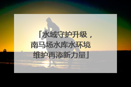 水域守护升级，南马场水库水环境维护再添新力量