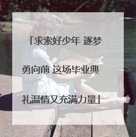 求索好少年 逐梦勇向前 这场毕业典礼温情又充满力量