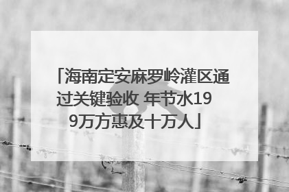 海南定安麻罗岭灌区通过关键验收 年节水199万方惠及十万人
