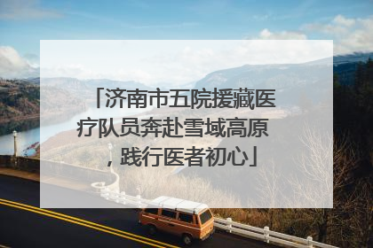济南市五院援藏医疗队员奔赴雪域高原，践行医者初心