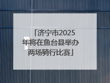 济宁市2025年将在鱼台县举办两场骑行比赛
