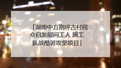 湖南中方荆坪古村民众自发慰问工人 施工队战酷暑攻坚项目