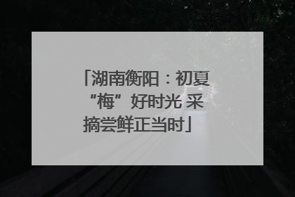 湖南衡阳：初夏“梅”好时光 采摘尝鲜正当时