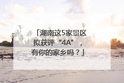 湖南这5家景区拟获评“4A”，有你的家乡吗？
