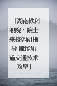湖南铁科职院：院士来校调研指导 赋能轨道交通技术攻坚