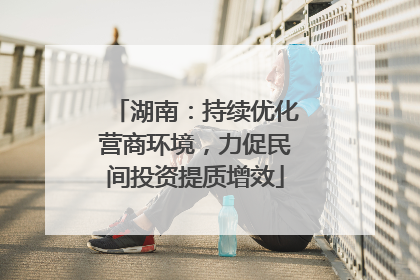 湖南：持续优化营商环境，力促民间投资提质增效