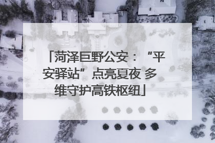 菏泽巨野公安：“平安驿站”点亮夏夜 多维守护高铁枢纽