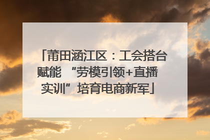 莆田涵江区：工会搭台赋能 “劳模引领+直播实训”培育电商新军