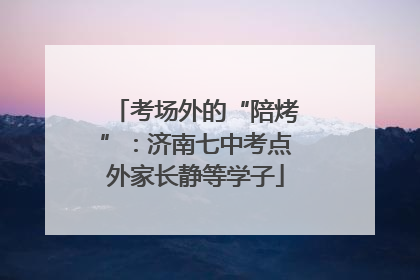考场外的“陪烤”：济南七中考点外家长静等学子