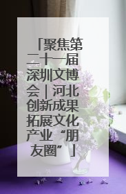 聚焦第二十一届深圳文博会｜河北创新成果拓展文化产业“朋友圈”