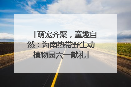 萌宠齐聚，童趣自然：海南热带野生动植物园六一献礼